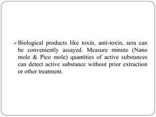 Biological products like toxin, anti-toxin, sera can
be conveniently assayed. Measure minute (Nano
mole & Pico mole) quantities of active substances
can detect active substance without prior extraction
or other treatment.
 