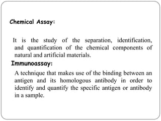 Chemical Assay:
It is the study of the separation, identification,
and quantification of the chemical components of
natural and artificial materials.
Immunoassay:
A technique that makes use of the binding between an
antigen and its homologous antibody in order to
identify and quantify the specific antigen or antibody
in a sample.
 