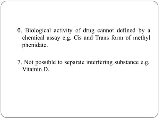 6. Biological activity of drug cannot defined by a
chemical assay e.g. Cis and Trans form of methyl
phenidate.
7. Not possible to separate interfering substance e.g.
Vitamin D.
 