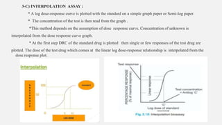 3-C) INTERPOLATION ASSAY :
* A log dose-response curve is plotted with the standard on a simple graph paper or Semi-log paper.
* The concentration of the test is then read from the graph .
*This method depends on the assumption of dose response curve. Concentration of unknown is
interpolated from the dose response curve graph.
* At the first step DRC of the standard drug is plotted then single or few responses of the test drug are
plotted. The dose of the test drug which comes at the linear log dose-response relationship is interpolated from the
dose response plot.
 