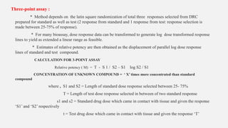 Three-point assay :
* Method depends on the latin square randomization of total three responses selected from DRC
prepared for standard as well as test (2 response from standard and 1 response from test: response selection is
made between 25-75% of response).
* For many bioassay, dose response data can be transformed to generate log dose transformed response
lines to yield as extended a linear range as feasible.
* Estimates of relative potency are then obtained as the displacement of parallel log dose response
lines of standard and test compound.
CALCULATION FOR 3-POINT ASSAY
Relative potency ( M) = T - S 1 / S2 – S1 log S2 / S1
CONCENTRATION OF UNKNOWN COMPOUND = ‘ X’ times more concentrated than standard
compound
where , S1 and S2 = Length of standard dose response selected between 25- 75%
T = Length of test dose response selected in between of two standard response
s1 and s2 = Standard drug dose which came in contact with tissue and given the response
‘S1’ and ‘S2’ respectively
t = Test drug dose which came in contact with tissue and given the response ‘T’
 
