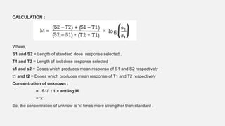 CALCULATION :
Where,
S1 and S2 = Length of standard dose response selected .
T1 and T2 = Length of test dose response selected
s1 and s2 = Doses which produces mean response of S1 and S2 respectively
t1 and t2 = Doses which produces mean response of T1 and T2 respectively
Concentration of unknown :
= S1/ t 1 × antilog M
= ‘x’
So, the concentration of unknow is ‘x’ times more strengther than standard .
 