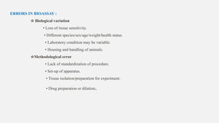 ERRORS IN BIOASSAY :
☆ Biological variation
• Loss of tissue sensitivity.
• Different species/sex/age/weight/health status.
• Laboratory condition may be variable.
• Housing and handling of animals.
☆Methodological error
• Lack of standardization of procedure.
• Set-up of apparatus.
• Tissue isolation/preparation for experiment.
• Drug preparation or dilution.
 