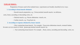 TYPE OF TISSUE :
Preparation of tissues used in the isolated tissue experiments are broadly classified in two ways;
1. According to tissue/muscle obtained:
– Smooth muscle preparation, e.g.: Uterus,tracheal smooth muscle, vas deferens,
aorta, ileum, ascending or descending colon, etc.
-- Skeletal muscle, e.g.: Rectus abdominus muscle, etc.
– Cardiac muscle, e.g.: Frog heart etc.
2. According to response obtained by tissue/ muscle:
– Slow contracting tissue/muscle: For example: Frog rectus abdominus muscle, stomach fundus,
biventer cervicis muscle of chick, guinea pig tracheal smooth muscle, etc.
-- Fast contracting tissue/muscle: For example , Ileum, uterus, ascending and descending colon, etc.
 