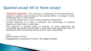  Quantal response – the unknown is compared with the standard with
respect to potency which produces the quantal affect, i.e change is easily
recognised sign or often death.
 In a quantal assay there is use of dose response relationship.
 quantal response to a drug is obtained and percentage of positive
response at each dose is calculated.
 The response in quantal assay is varying, i.e some responses are
irreversible and hence animal used is once and some responses have no
permanent effect and animal can be used in next experiment
 e.g –
 Determination of LD50
 Hypoglycemic convulsion in mice in the assay of insulin
20
 