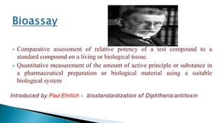  Comparative assessment of relative potency of a test compound to a
standard compound on a living or biological tissue.
 Quantitative measurement of the amount of active principle or substance in
a pharmaceutical preparation or biological material using a suitable
biological system
Introduced by Paul Ehrlich - biostandardization of Diphtheria antitoxin
 