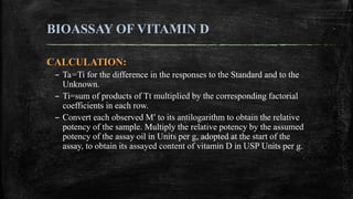 BIOASSAY OF VITAMIN D
CALCULATION:
– Ta=Ti for the difference in the responses to the Standard and to the
Unknown.
– Ti=su...