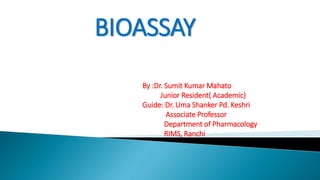 BIOASSAY
By :Dr. Sumit Kumar Mahato
Junior Resident( Academic)
Guide: Dr. Uma Shanker Pd. Keshri
Associate Professor
Department of Pharmacology
RIMS, Ranchi
 