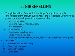 2. GIBBERELLINS
• The gibberellins (GAs) which is a large family of tetracyclic
diterpinoid plant growth substances, are associated with various
growth and development processes such as
– seed germination,
– stem and hypocotyls elongation,
– leaf expansion,
– floral initiation,
– floral organ development,
– fruit development, and
– induction of some hydrolytic enzymes in the aleurone of cereal grains
• BIOASSAY
I. Barley endosperm bioassay
II. Dwarf pea bioassay
III. Lettuce hypocotyl
IV. Dwarf corn
 