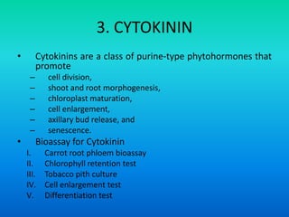 3. CYTOKININ
• Cytokinins are a class of purine-type phytohormones that
promote
– cell division,
– shoot and root morphogenesis,
– chloroplast maturation,
– cell enlargement,
– axillary bud release, and
– senescence.
• Bioassay for Cytokinin
I. Carrot root phloem bioassay
II. Chlorophyll retention test
III. Tobacco pith culture
IV. Cell enlargement test
V. Differentiation test
 