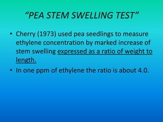 “PEA STEM SWELLING TEST”
• Cherry (1973) used pea seedlings to measure
ethylene concentration by marked increase of
stem swelling expressed as a ratio of weight to
length.
• In one ppm of ethylene the ratio is about 4.0.
 