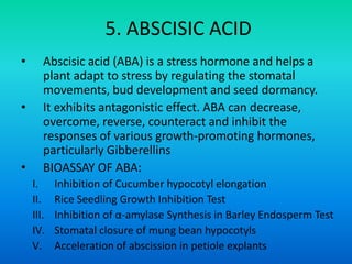 5. ABSCISIC ACID
• Abscisic acid (ABA) is a stress hormone and helps a
plant adapt to stress by regulating the stomatal
movements, bud development and seed dormancy.
• It exhibits antagonistic effect. ABA can decrease,
overcome, reverse, counteract and inhibit the
responses of various growth-promoting hormones,
particularly Gibberellins
• BIOASSAY OF ABA:
I. Inhibition of Cucumber hypocotyl elongation
II. Rice Seedling Growth Inhibition Test
III. Inhibition of α-amylase Synthesis in Barley Endosperm Test
IV. Stomatal closure of mung bean hypocotyls
V. Acceleration of abscission in petiole explants
 