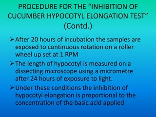 PROCEDURE FOR THE “INHIBITION OF
CUCUMBER HYPOCOTYL ELONGATION TEST”
(Contd.)
After 20 hours of incubation the samples are
exposed to continuous rotation on a roller
wheel up set at 1 RPM
The length of hypocotyl is measured on a
dissecting microscope using a micrometre
after 24 hours of exposure to light.
Under these conditions the inhibition of
hypocotyl elongation is proportional to the
concentration of the basic acid applied
 