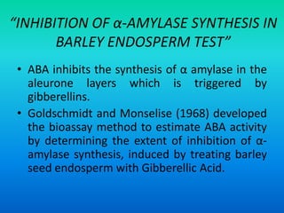 “INHIBITION OF α-AMYLASE SYNTHESIS IN
BARLEY ENDOSPERM TEST”
• ABA inhibits the synthesis of α amylase in the
aleurone layers which is triggered by
gibberellins.
• Goldschmidt and Monselise (1968) developed
the bioassay method to estimate ABA activity
by determining the extent of inhibition of α-
amylase synthesis, induced by treating barley
seed endosperm with Gibberellic Acid.
 