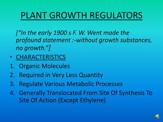 PLANT GROWTH REGULATORS
[“In the early 1900 s F. W. Went made the
profound statement :-without growth substances,
no growth.”]
• CHARACTERISTICS
1. Organic Molecules
2. Required in Very Less Quantity
3. Regulate Various Metabolic Processes
4. Generally Translocated From Site Of Synthesis To
Site Of Action (Except Ethylene)
 