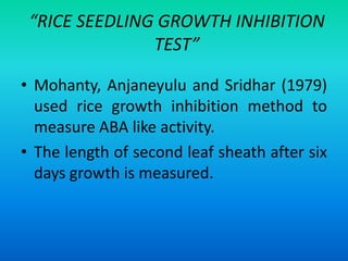 “RICE SEEDLING GROWTH INHIBITION
TEST”
• Mohanty, Anjaneyulu and Sridhar (1979)
used rice growth inhibition method to
measure ABA like activity.
• The length of second leaf sheath after six
days growth is measured.
 