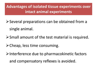 Advantages of isolated tissue experiments over
intact animal experiments
Several preparations can be obtained from a
single animal.
Small amount of the test material is required.
Cheap, less time consuming.
Interference due to pharmacokinetic factors
and compensatory reflexes is avoided.
 