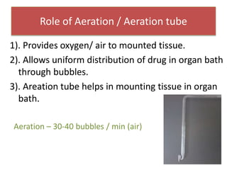 Role of Aeration / Aeration tube
1). Provides oxygen/ air to mounted tissue.
2). Allows uniform distribution of drug in organ bath
through bubbles.
3). Areation tube helps in mounting tissue in organ
bath.
Aeration – 30-40 bubbles / min (air)
 
