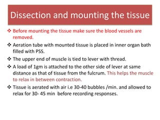 Dissection and mounting the tissue
 Before mounting the tissue make sure the blood vessels are
removed.
 Aeration tube with mounted tissue is placed in inner organ bath
filled with PSS.
 The upper end of muscle is tied to lever with thread.
 A load of 1gm is attached to the other side of lever at same
distance as that of tissue from the fulcrum. This helps the muscle
to relax in between contraction.
 Tissue is aerated with air i.e 30-40 bubbles /min. and allowed to
relax for 30- 45 min before recording responses.
 