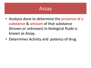 Assay
• Analysis done to determine the presence of a
substance & amount of that substance
(Known or unknown) in biological fluids is
known as Assay.
• Determines Activity and potency of drug
 