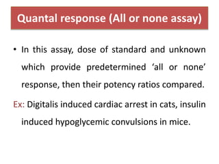 Quantal response (All or none assay)
• In this assay, dose of standard and unknown
which provide predetermined ‘all or none’
response, then their potency ratios compared.
Ex: Digitalis induced cardiac arrest in cats, insulin
induced hypoglycemic convulsions in mice.
 
