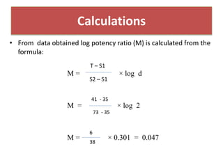 • From data obtained log potency ratio (M) is calculated from the
formula:
M = × log d
M = × log 2
M = × 0.301 = 0.047
Calculations
T – S1
S2 – S1
41 - 35
73 - 35
6
38
 