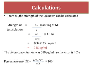 • From M ,the strength of the unknown can be calculated –
Strength of = × antilog of M
test solution
= × 1.114
= 0.348125 mg/ml
= 348 μg/ml
The given concentration was 300 μg/ml , so the error is 16%
Percentage error(%)= × 100
Calculations
S1
t
0.1
0.32
ACT
ACT - OCT
 