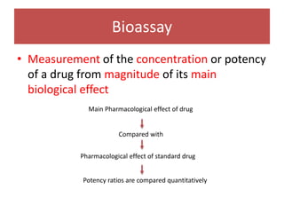 Bioassay
• Measurement of the concentration or potency
of a drug from magnitude of its main
biological effect
Main Pharmacological effect of drug
Compared with
Pharmacological effect of standard drug
Potency ratios are compared quantitatively
 