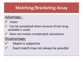 Matching/Bracketing Assay
Advantage :
 Faster
 Can be completed when amount of test drug
available is small
 Does not involve complicated calculations
Disadvantage:
 Match is subjective
 Exact match may not always be possible
 