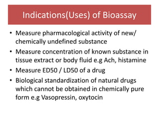 Indications(Uses) of Bioassay
• Measure pharmacological activity of new/
chemically undefined substance
• Measure concentration of known substance in
tissue extract or body fluid e.g Ach, histamine
• Measure ED50 / LD50 of a drug
• Biological standardization of natural drugs
which cannot be obtained in chemically pure
form e.g Vasopressin, oxytocin
 