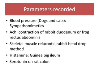 Parameters recorded
• Blood pressure (Dogs and cats):
Sympathomimetics
• Ach: contraction of rabbit duodenum or frog
rectus abdominis
• Skeletal muscle relaxants: rabbit head drop
method
• Histamine: Guinea pig ileum
• Serotonin on rat colon
 