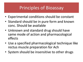 Principles of Bioassay
• Experimental conditions should be constant
• Standard should be in pure form and known
conc. Should be available
• Unknown and standard drug should have
same mode of action and pharmacological
effects
• Use a specified pharmacological technique like
rectus muscle preparation for Ach
• System should be insensitive to other drugs
 