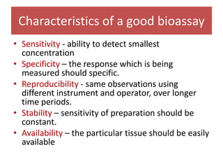 Characteristics of a good bioassay
• Sensitivity - ability to detect smallest
concentration
• Specificity – the response which is being
measured should specific.
• Reproducibility - same observations using
different instrument and operator, over longer
time periods.
• Stability – sensitivity of preparation should be
constant.
• Availability – the particular tissue should be easily
available
 