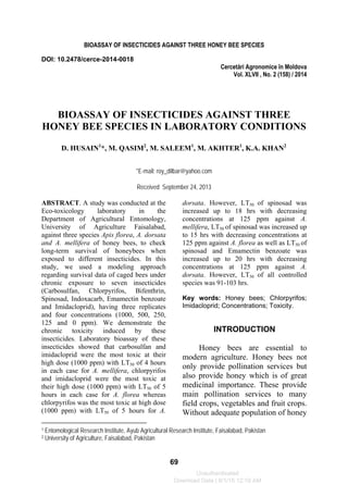 BIOASSAY OF INSECTICIDES AGAINST THREE HONEY BEE SPECIES
69
DOI: 10.2478/cerce-2014-0018
Cercetări Agronomice în Moldova
Vol. XLVII , No. 2 (158) / 2014
BIOASSAY OF INSECTICIDES AGAINST THREE
HONEY BEE SPECIES IN LABORATORY CONDITIONS
D. HUSAIN1
*, M. QASIM2
, M. SALEEM1
, M. AKHTER1
, K.A. KHAN2
*E-mail: roy_dilbar@yahoo.com
Received September 24, 2013
1 Entomological Research Institute, Ayub Agricultural Research Institute, Faisalabad, Pakistan
2 University of Agriculture, Faisalabad, Pakistan
ABSTRACT. A study was conducted at the
Eco-toxicology laboratory in the
Department of Agricultural Entomology,
University of Agriculture Faisalabad,
against three species Apis florea, A. dorsata
and A. mellifera of honey bees, to check
long-term survival of honeybees when
exposed to different insecticides. In this
study, we used a modeling approach
regarding survival data of caged bees under
chronic exposure to seven insecticides
(Carbosulfan, Chlorpyrifos, Bifenthrin,
Spinosad, Indoxacarb, Emamectin benzoate
and Imidacloprid), having three replicates
and four concentrations (1000, 500, 250,
125 and 0 ppm). We demonstrate the
chronic toxicity induced by these
insecticides. Laboratory bioassay of these
insecticides showed that carbosulfan and
imidacloprid were the most toxic at their
high dose (1000 ppm) with LT50 of 4 hours
in each case for A. mellifera, chlorpyrifos
and imidacloprid were the most toxic at
their high dose (1000 ppm) with LT50 of 5
hours in each case for A. florea whereas
chlorpyrifos was the most toxic at high dose
(1000 ppm) with LT50 of 5 hours for A.
dorsata. However, LT50 of spinosad was
increased up to 18 hrs with decreasing
concentrations at 125 ppm against A.
mellifera, LT50 of spinosad was increased up
to 15 hrs with decreasing concentrations at
125 ppm against A. florea as well as LT50 of
spinosad and Emamectin benzoate was
increased up to 20 hrs with decreasing
concentrations at 125 ppm against A.
dorsata. However, LT50 of all controlled
species was 91-103 hrs.
Key words: Honey bees; Chlorpyrifos;
Imidacloprid; Concentrations; Toxicity.
INTRODUCTION
Honey bees are essential to
modern agriculture. Honey bees not
only provide pollination services but
also provide honey which is of great
medicinal importance. These provide
main pollination services to many
field crops, vegetables and fruit crops.
Without adequate population of honey
Unauthenticated
Download Date | 8/1/15 12:19 AM
 