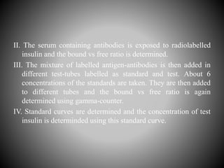 II. The serum containing antibodies is exposed to radiolabelled
insulin and the bound vs free ratio is determined.
III. The mixture of labelled antigen-antibodies is then added in
different test-tubes labelled as standard and test. About 6
concentrations of the standards are taken. They are then added
to different tubes and the bound vs free ratio is again
determined using gamma-counter.
IV. Standard curves are determined and the concentration of test
insulin is determinded using this standard curve.
 