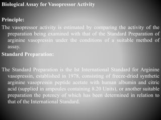 Biological Assay for Vasopressor Activity
Principle:
The vasopressor activity is estimated by comparing the activity of the
preparation being examined with that of the Standard Preparation of
arginine vasopressin under the conditions of a suitable method of
assay.
Standard Preparation:
The Standard Preparation is the Ist International Standard for Arginine
vasopressin, established in 1978, consisting of freeze-dried synthetic
arginine vasopressin peptide acetate with human albumin and citric
acid (supplied in ampoules containing 8.20 Units), or another suitable
preparation the potency of which has been determined in relation to
that of the International Standard.
 