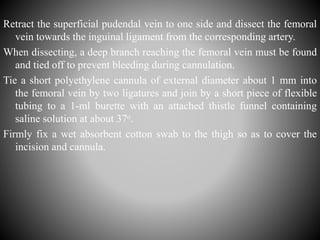Retract the superficial pudendal vein to one side and dissect the femoral
vein towards the inguinal ligament from the corresponding artery.
When dissecting, a deep branch reaching the femoral vein must be found
and tied off to prevent bleeding during cannulation.
Tie a short polyethylene cannula of external diameter about 1 mm into
the femoral vein by two ligatures and join by a short piece of flexible
tubing to a 1-ml burette with an attached thistle funnel containing
saline solution at about 37o.
Firmly fix a wet absorbent cotton swab to the thigh so as to cover the
incision and cannula.
 