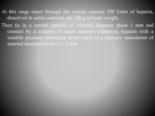 At this stage inject through the venous cannula 200 Units of heparin,
dissolved in saline solution, per 100 g of body weight.
Then tie in a carotid cannula of external diameter about 1 mm and
connect by a column of saline solution containing heparin with a
suitable pressure measuring device such as a mercury manometer of
internal diameter about 2 to 3 mm.
 