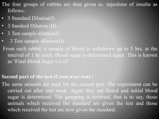 The four groups of rabbits are then given sc. injections of insulin as
follows:
• 3 Standard Dilution(I)
• 3 Sandard Dilution (II)
• 3 Test sample dilution(I)
• 3 Test sample dilution(II)
From each rabbit, a sample of blood is withdrawn up to 5 hrs. at the
interval of 1 hr. each. Blood sugar is determined again. This is known
as ‘Final Blood Sugar Level’.
Second part of the test (Cross over test) :
The same animals are used for the second part. The experiment can be
carried out after one week. Again they are fasted and initial blood
sugar is determined. The grouping is reversed, that is to say, those
animals which received the standard are given the test and those
which received the test are now given the standard.
 