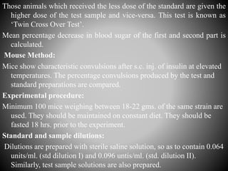 Those animals which received the less dose of the standard are given the
higher dose of the test sample and vice-versa. This test is known as
‘Twin Cross Over Test’.
Mean percentage decrease in blood sugar of the first and second part is
calculated.
Mouse Method:
Mice show characteristic convulsions after s.c. inj. of insulin at elevated
temperatures. The percentage convulsions produced by the test and
standard preparations are compared.
Experimental procedure:
Minimum 100 mice weighing between 18-22 gms. of the same strain are
used. They should be maintained on constant diet. They should be
fasted 18 hrs. prior to the experiment.
Standard and sample dilutions:
Dilutions are prepared with sterile saline solution, so as to contain 0.064
units/ml. (std dilution I) and 0.096 untis/ml. (std. dilution II).
Similarly, test sample solutions are also prepared.
 