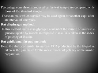 Percentage convulsions produced by the test sample are compared with
those of the standard sample.
Those animals which survive may be used again for another expt. after
an interval of one week.
Rat diaphragm method:
In this method increase in glycogen content of the muscle or increase in
glucose uptake by muscle in response to insulin is taken as the index
of potency of insulin.
Rat epididymal fat-pad method:
Here, the ability of insulin to increase CO2 production by the fat-pad is
taken as the parameter for the measurement of potency of the insulin
preparation.
 
