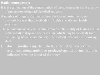 Radioimmunoassay:
It is the estimation of the concentration of the substance in a unit quantity
of preparation using radiolabelled antigens.
A number of drugs are estimated now days by radio-immunoassy
methods because these methods are highly specific and highly
sensitive.
The radioimmunoassay of insulin is based on the ability of human insulin
(unlabelled) to displace beef’s insulin (which may be labelled) from
the binding sites (i.e. antibodies). The method involves the following
steps:
I. Bovine insulin is injected into the sheep. After a week the
serum containing antibodies produced against bovine insulin is
collected form the blood of the sheep.
 