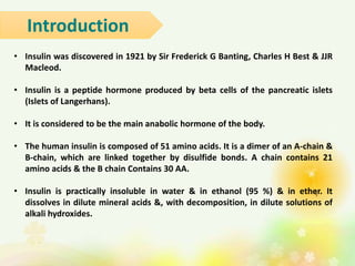 • Insulin was discovered in 1921 by Sir Frederick G Banting, Charles H Best & JJR
Macleod.
• Insulin is a peptide hormone produced by beta cells of the pancreatic islets
(Islets of Langerhans).
• It is considered to be the main anabolic hormone of the body.
• The human insulin is composed of 51 amino acids. It is a dimer of an A-chain &
B-chain, which are linked together by disulfide bonds. A chain contains 21
amino acids & the B chain Contains 30 AA.
• Insulin is practically insoluble in water & in ethanol (95 %) & in ether. It
dissolves in dilute mineral acids &, with decomposition, in dilute solutions of
alkali hydroxides.
Introduction
 