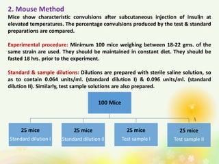 2. Mouse Method
Mice show characteristic convulsions after subcutaneous injection of insulin at
elevated temperatures. The percentage convulsions produced by the test & standard
preparations are compared.
Experimental procedure: Minimum 100 mice weighing between 18-22 gms. of the
same strain are used. They should be maintained in constant diet. They should be
fasted 18 hrs. prior to the experiment.
Standard & sample dilutions: Dilutions are prepared with sterile saline solution, so
as to contain 0.064 units/ml. (standard dilution I) & 0.096 units/ml. (standard
dilution II). Similarly, test sample solutions are also prepared.
100 Mice
25 mice
Standard dilution I
25 mice
Standard dilution II
25 mice
Test sample I
25 mice
Test sample II
 