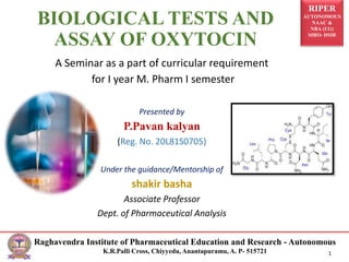 RIPER
AUTONOMOUS
NAAC &
NBA (UG)
SIRO- DSIR
Raghavendra Institute of Pharmaceutical Education and Research - Autonomous
K.R.Palli Cross, Chiyyedu, Anantapuramu, A. P- 515721 1
BIOLOGICAL TESTS AND
ASSAY OF OXYTOCIN
A Seminar as a part of curricular requirement
for I year M. Pharm I semester
Presented by
P.Pavan kalyan
(Reg. No. 20L81S0705)
Under the guidance/Mentorship of
shakir basha
Associate Professor
Dept. of Pharmaceutical Analysis
 