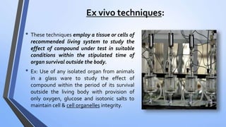 Ex vivo techniques:
• These techniques employ a tissue or cells of
recommended living system to study the
effect of compound under test in suitable
conditions within the stipulated time of
organ survival outside the body.
• Ex: Use of any isolated organ from animals
in a glass ware to study the effect of
compound within the period of its survival
outside the living body with provision of
only oxygen, glucose and isotonic salts to
maintain cell & cell organelles integrity.
 