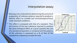Interpolation assay.
• Bioassays are conducted by determining the amount of
preparation of unknown potency required to produce a
definite effect on suitable test animals/organs/Tissue
under standard conditions.
• This effect is compared with that of a standard. Thus
the amount of the test substance required to produce
the same biological effect as a given quantity the unit
of a standard preparation is compared and the potency
of the unknown is expressed as a % of that of the
standard by employing a simple formula.
 