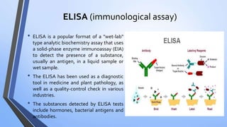 ELISA (immunological assay)
• ELISA is a popular format of a "wet-lab"
type analytic biochemistry assay that uses
a solid-phase enzyme immunoassay (EIA)
to detect the presence of a substance,
usually an antigen, in a liquid sample or
wet sample.
• The ELISA has been used as a diagnostic
tool in medicine and plant pathology, as
well as a quality-control check in various
industries.
• The substances detected by ELISA tests
include hormones, bacterial antigens and
antibodies.
 