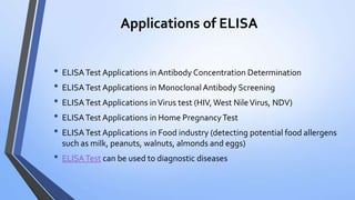 Applications of ELISA
• ELISATest Applications in Antibody Concentration Determination
• ELISATest Applications in Monoclonal Antibody Screening
• ELISATest Applications inVirus test (HIV, West NileVirus, NDV)
• ELISATest Applications in Home PregnancyTest
• ELISATest Applications in Food industry (detecting potential food allergens
such as milk, peanuts, walnuts, almonds and eggs)
• ELISATest can be used to diagnostic diseases
 