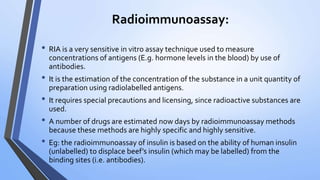 Radioimmunoassay:
• RIA is a very sensitive in vitro assay technique used to measure
concentrations of antigens (E.g. hormone levels in the blood) by use of
antibodies.
• It is the estimation of the concentration of the substance in a unit quantity of
preparation using radiolabelled antigens.
• It requires special precautions and licensing, since radioactive substances are
used.
• A number of drugs are estimated now days by radioimmunoassay methods
because these methods are highly specific and highly sensitive.
• Eg: the radioimmunoassay of insulin is based on the ability of human insulin
(unlabelled) to displace beef’s insulin (which may be labelled) from the
binding sites (i.e. antibodies).
 